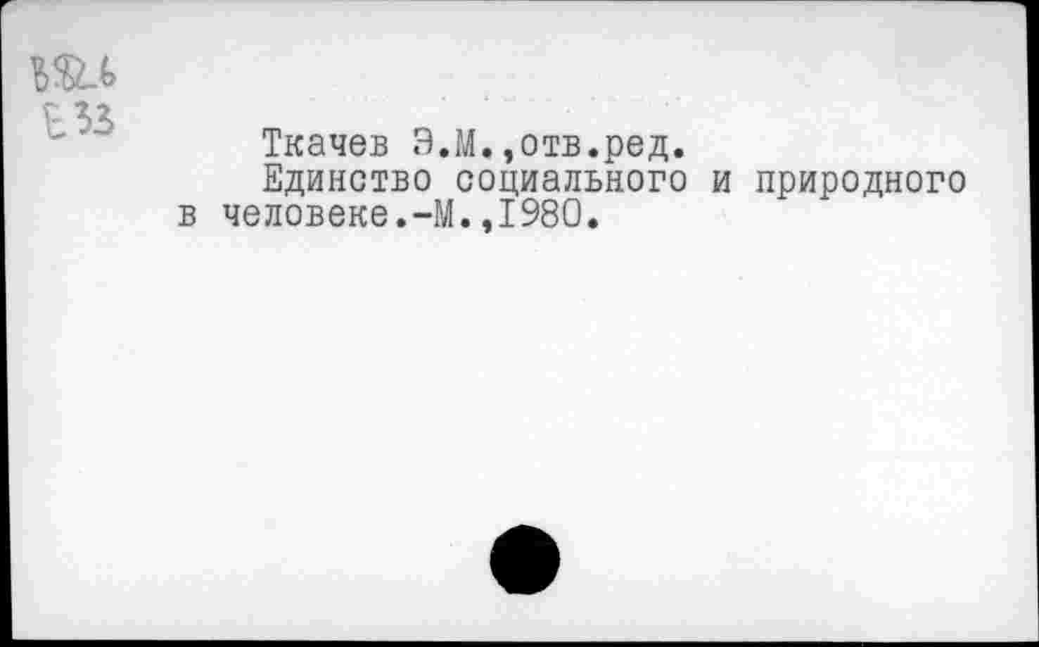 ﻿т
Ткачев Э.М.,отв.ред.
Единство социального и природного в человеке.-М.,1980.